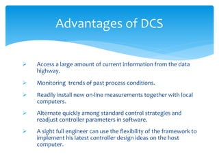 Advantages of DCS
 Access a large amount of current information from the data
highway.
 Monitoring trends of past process conditions.
 Readily install new on-line measurements together with local
computers.
 Alternate quickly among standard control strategies and
readjust controller parameters in software.
 A sight full engineer can use the flexibility of the framework to
implement his latest controller design ideas on the host
computer.
 