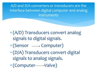 A/D and D/A converters or transducers are the
Interface between digital computer and analog
instruments
(A/D) Transducers convert analog
signals to digital signals.
(Sensor Computer)
(D/A) Transducers convert digital
signals to analog signals.
(Computer Valve)
 