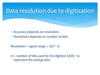 Data resolution due to digitization
 Accuracy depends on resolution.
 Resolution depends on number of bits:
Resolution = signal range × 1/(2m -1)
m = number of bits used by the digitizer (A/D) to
represent the analog data
 