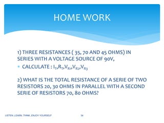 1) THREE RESISTANCES ( 35, 70 AND 45 OHMS) IN
SERIES WITH A VOLTAGE SOURCE OF 90V,
 CALCULATE : IT,RT,VR1,VR2,VR3
2) WHAT IS THE TOTAL RESISTANCE OF A SERIE OF TWO
RESISTORS 20, 30 OHMS IN PARALLEL WITH A SECOND
SERIE OF RESISTORS 70, 80 OHMS?
LISTEN..LEARN..THINK..ENJOY YOURSELF 34
HOME WORK
 