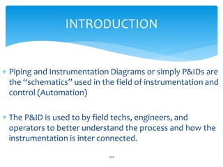  Piping and Instrumentation Diagrams or simply P&IDs are
the “schematics” used in the field of instrumentation and
control (Automation)
 The P&ID is used to by field techs, engineers, and
operators to better understand the process and how the
instrumentation is inter connected.
INTRODUCTION
349
 