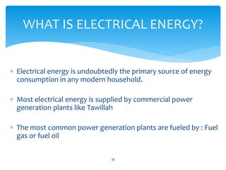  Electrical energy is undoubtedly the primary source of energy
consumption in any modern household.
 Most electrical energy is supplied by commercial power
generation plants like Tawillah
 The most common power generation plants are fueled by : Fuel
gas or fuel oil
35
WHAT IS ELECTRICAL ENERGY?
 