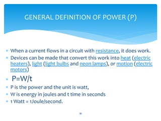  When a current flows in a circuit with resistance, it does work.
 Devices can be made that convert this work into heat (electric
heaters), light (light bulbs and neon lamps), or motion (electric
motors)
 P=W/t
 P is the power and the unit is watt,
 W is energy in joules and t time in seconds
 1 Watt = 1Joule/second.
36
GENERAL DEFINITION OF POWER (P)
 