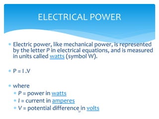  Electric power, like mechanical power, is represented
by the letter P in electrical equations, and is measured
in units called watts (symbol W).
 P = I .V
 where
 P = power in watts
 I = current in amperes
 V = potential difference in volts37
ELECTRICAL POWER
 