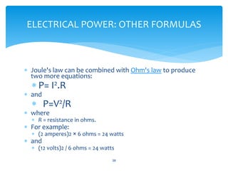  Joule's law can be combined with Ohm's law to produce
two more equations:
 P= I2.R
 and
 P=V2/R
 where
 R = resistance in ohms.
 For example:
 (2 amperes)2 × 6 ohms = 24 watts
 and
 (12 volts)2 / 6 ohms = 24 watts
38
ELECTRICAL POWER: OTHER FORMULAS
 