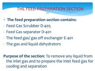387
THE FEED PREPARATION SECTION
 The feed preparation section contains:
- Feed Gas Scrubber D-405
- Feed Gas separator D-401
- The feed gas/ gas off exchanger E-401
- The gas and liquid dehydrators
Purpose of the section: To remove any liquid from
the inlet gas and to prepare the inlet feed gas for
cooling and separation
 