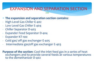 388
EXPANSION AND SEPARATION SECTION
 The expansion and separation section contains:
- High Level Gas Chiller E-402
- Low Level Gas Chiller E-404
- Chiller Separator D-403
- Expander Feed Separator D-404
- Expander KT-100
- Cold gas/ off gas exchanger E-405
- Intermediate gas/off gas exchanger E-403
Purpose of the section: Cool the inlet feed gas in a series of heat
exchangers and to provide several feeds at various temperatures
to the demethanizer D-402
 