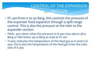 399
CONTROL OF THE EXPANSION
SECTION
 PC-401:from 0 to 50 Barg, this controls the pressure of
the expander feed separator through a split-range
control. This is also the pressure at the inlet to the
expander section.
 PAHL- 401: alarm when the pressure in D-404 rises above 48.0
Barg or falls below 44.13 Barg as read at PC-401
 TI-405: Indicates the temperature of the feed gas as it enters D-
404. this is also the temperature of the feed gas from the tube
side of E-405
 