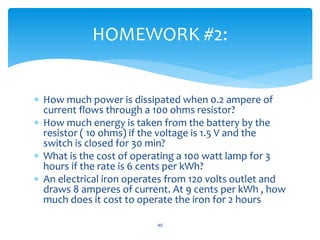  How much power is dissipated when 0.2 ampere of
current flows through a 100 ohms resistor?
 How much energy is taken from the battery by the
resistor ( 10 ohms) if the voltage is 1.5 V and the
switch is closed for 30 min?
 What is the cost of operating a 100 watt lamp for 3
hours if the rate is 6 cents per kWh?
 An electrical iron operates from 120 volts outlet and
draws 8 amperes of current. At 9 cents per kWh , how
much does it cost to operate the iron for 2 hours
40
HOMEWORK #2:
 