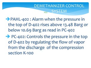 405
DEMETHANIZER CONTROL
SYSTEM
PAHL-402 : Alarm when the pressure in
the top of D-402 rises above 13.48 Barg or
below 10.69 Barg as read in PC-402
 PC-402: Controls the pressure in the top
of D-402 by regulating the flow of vapor
from the discharge of the compression
section K-100
 