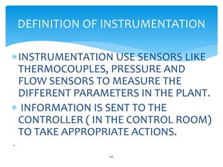 INSTRUMENTATION USE SENSORS LIKE
THERMOCOUPLES, PRESSURE AND
FLOW SENSORS TO MEASURE THE
DIFFERENT PARAMETERS IN THE PLANT.
 INFORMATION IS SENT TO THE
CONTROLLER ( IN THE CONTROL ROOM)
TO TAKE APPROPRIATE ACTIONS.
.
43
DEFINITION OF INSTRUMENTATION
 