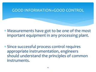  Measurements have got to be one of the most
important equipment in any processing plant.
 Since successful process control requires
appropriate instrumentation, engineers
should understand the principles of common
instruments.
44
GOOD INFORMATION=GOOD CONTROL
 