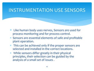 Like human body uses nerves, Sensors are used for
process monitoring and for process control.
 Sensors are essential elements of safe and profitable
plant operation.
 This can be achieved only if the proper sensors are
selected and installed in the correct locations.
 While sensors differ greatly in their physical
principles, their selection can be guided by the
analysis of a small set of issues .
45
INSTRUMENTATION USE SENSORS
 