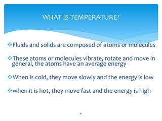 Fluids and solids are composed of atoms or molecules
These atoms or molecules vibrate, rotate and move in
general, the atoms have an average energy
When is cold, they move slowly and the energy is low
when it is hot, they move fast and the energy is high
51
WHAT IS TEMPERATURE?
 