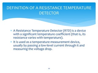  A Resistance Temperature Detector (RTD) is a device
with a significant temperature coefficient (that is, its
resistance varies with temperature).
 It is used as a temperature measurement device,
usually by passing a low-level current through it and
measuring the voltage drop.
59
DEFINITION OF A RESISTANCE TEMPERATURE
DETECTOR
 