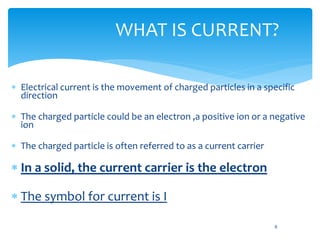 WHAT IS CURRENT?
 Electrical current is the movement of charged particles in a specific
direction
 The charged particle could be an electron ,a positive ion or a negative
ion
 The charged particle is often referred to as a current carrier
 In a solid, the current carrier is the electron
 The symbol for current is I
6
 