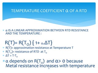  α IS A LINEAR APPROXIMATION BETWEEN RTD RESISTANCE
AND THE TEMPERATURE :
R(T)= R(TO) { 1+ α.ΔT}
 R(T)= approximation resistance at Temperature T
 R(T0)= resistance of RTD at T0
 ΔT = T-T0
α depends on R(T0) and α> 0 because
Metal resistance increases with temperature61
TEMPERATURE COEFFICIENT α OF A RTD
 