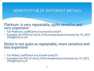 Platinum is very repeatable, quite sensitive and
very expensive
 For Platinum, coefficient α is around 0.004/0C
 Example: for PRTD of 100 Ω, if the temperature increases by 10C, R(T)
changes by 0.4 Ω
Nickel is not quite as repeatable, more sensitive and
less expensive
 For Nickel, coefficient α is around 0.005/0C
 Example: For RTD of 100 Ω, if the temperature increases by 10C, R(T)
changes by 0.5 Ω
62
SENSITIVITY α OF DIFFERENT METALS
 