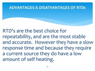RTD's are the best choice for
repeatability, and are the most stable
and accurate. However they have a slow
response time and because they require
a current source they do have a low
amount of self heating.
63
ADVANTAGES & DISATVANTAGES OF RTDs
 