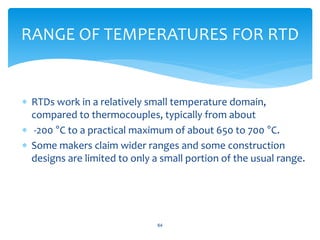  RTDs work in a relatively small temperature domain,
compared to thermocouples, typically from about
 -200 °C to a practical maximum of about 650 to 700 °C.
 Some makers claim wider ranges and some construction
designs are limited to only a small portion of the usual range.
64
RANGE OF TEMPERATURES FOR RTD
 