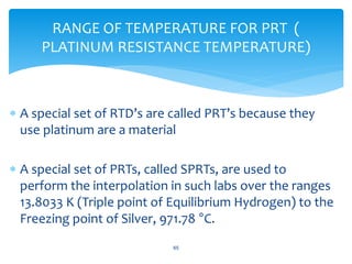  A special set of RTD’s are called PRT’s because they
use platinum are a material
 A special set of PRTs, called SPRTs, are used to
perform the interpolation in such labs over the ranges
13.8033 K (Triple point of Equilibrium Hydrogen) to the
Freezing point of Silver, 971.78 °C.
65
RANGE OF TEMPERATURE FOR PRT (
PLATINUM RESISTANCE TEMPERATURE)
 