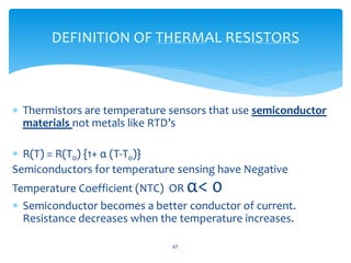  Thermistors are temperature sensors that use semiconductor
materials not metals like RTD’s
 R(T) = R(T0) {1+ α (T-T0)}
Semiconductors for temperature sensing have Negative
Temperature Coefficient (NTC) OR α< 0
 Semiconductor becomes a better conductor of current.
Resistance decreases when the temperature increases.
67
DEFINITION OF THERMAL RESISTORS
 