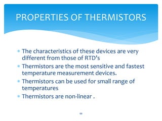  The characteristics of these devices are very
different from those of RTD’s
 Thermistors are the most sensitive and fastest
temperature measurement devices.
 Thermistors can be used for small range of
temperatures
 Thermistors are non-linear .
68
PROPERTIES OF THERMISTORS
 