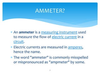  An ammeter is a measuring instrument used
to measure the flow of electric current in a
circuit.
 Electric currents are measured in amperes,
hence the name.
 The word "ammeter" is commonly misspelled
or mispronounced as "ampmeter" by some.
7
AMMETER?
 