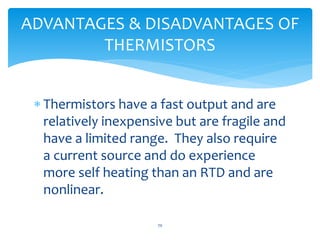  Thermistors have a fast output and are
relatively inexpensive but are fragile and
have a limited range. They also require
a current source and do experience
more self heating than an RTD and are
nonlinear.
ADVANTAGES & DISADVANTAGES OF
THERMISTORS
70
 