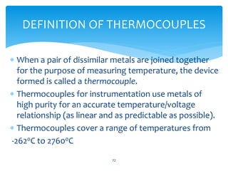  When a pair of dissimilar metals are joined together
for the purpose of measuring temperature, the device
formed is called a thermocouple.
 Thermocouples for instrumentation use metals of
high purity for an accurate temperature/voltage
relationship (as linear and as predictable as possible).
 Thermocouples cover a range of temperatures from
-2620C to 27600C
72
DEFINITION OF THERMOCOUPLES
 