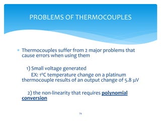  Thermocouples suffer from 2 major problems that
cause errors when using them
1) Small voltage generated
EX: 10C temperature change on a platinum
thermocouple results of an output change of 5.8 μV
2) the non-linearity that requires polynomial
conversion
74
PROBLEMS OF THERMOCOUPLES
 