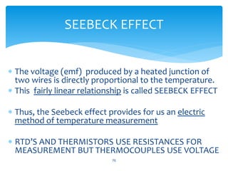  The voltage (emf) produced by a heated junction of
two wires is directly proportional to the temperature.
 This fairly linear relationship is called SEEBECK EFFECT
 Thus, the Seebeck effect provides for us an electric
method of temperature measurement
 RTD’S AND THERMISTORS USE RESISTANCES FOR
MEASUREMENT BUT THERMOCOUPLES USE VOLTAGE
75
SEEBECK EFFECT
 