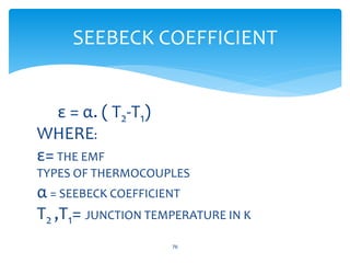 ε = α. ( T2-T1)
WHERE:
ε= THE EMF
TYPES OF THERMOCOUPLES
α = SEEBECK COEFFICIENT
T2 ,T1= JUNCTION TEMPERATURE IN K
76
SEEBECK COEFFICIENT
 