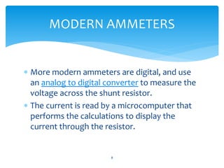  More modern ammeters are digital, and use
an analog to digital converter to measure the
voltage across the shunt resistor.
 The current is read by a microcomputer that
performs the calculations to display the
current through the resistor.
8
MODERN AMMETERS
 