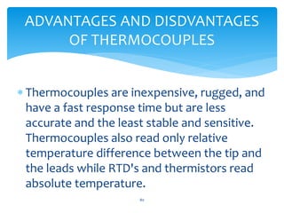  Thermocouples are inexpensive, rugged, and
have a fast response time but are less
accurate and the least stable and sensitive.
Thermocouples also read only relative
temperature difference between the tip and
the leads while RTD's and thermistors read
absolute temperature.
ADVANTAGES AND DISDVANTAGES
OF THERMOCOUPLES
80
 