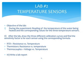  Objective of the lab:
I) During the experiment: Reading of the temperature of the water being
heated and the corresponding values for the three temperature sensors.
II) After the lab, draw the three different calibration curves and find the
sensitivity factor α for each sensor using the corresponding formula.
 RTD = Resistance vs. Temperature
 Thermistors: Resistance vs. temperature
 Thermocouples = Voltage vs. Temperature
 III) Write a lab report
LAB #2
TEMPERATURE SENSORS
83
 