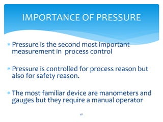  Pressure is the second most important
measurement in process control
 Pressure is controlled for process reason but
also for safety reason.
 The most familiar device are manometers and
gauges but they require a manual operator
87
IMPORTANCE OF PRESSURE
 