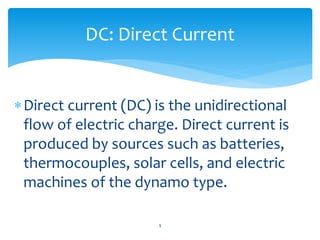 Direct current (DC) is the unidirectional
flow of electric charge. Direct current is
produced by sources such as batteries,
thermocouples, solar cells, and electric
machines of the dynamo type.
DC: Direct Current
9
 