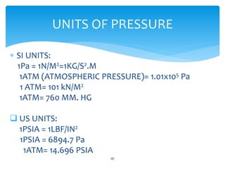  SI UNITS:
1Pa = 1N/M2=1KG/S2.M
1ATM (ATMOSPHERIC PRESSURE)= 1.01x105 Pa
1 ATM= 101 kN/M2
1ATM= 760 MM. HG
 US UNITS:
1PSIA = 1LBF/IN2
1PSIA = 6894.7 Pa
1ATM= 14.696 PSIA
90
UNITS OF PRESSURE
 