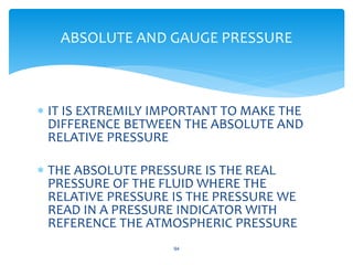  IT IS EXTREMILY IMPORTANT TO MAKE THE
DIFFERENCE BETWEEN THE ABSOLUTE AND
RELATIVE PRESSURE
 THE ABSOLUTE PRESSURE IS THE REAL
PRESSURE OF THE FLUID WHERE THE
RELATIVE PRESSURE IS THE PRESSURE WE
READ IN A PRESSURE INDICATOR WITH
REFERENCE THE ATMOSPHERIC PRESSURE
94
ABSOLUTE AND GAUGE PRESSURE
 
