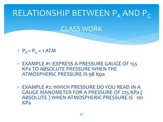  PA = PG + 1 ATM
 EXAMPLE #1 :EXPRESS A PRESSURE GAUGE OF 155
KPa TO ABSOLUTE PRESSURE WHEN THE
ATMOSPHERIC PRESSURE IS 98 Kpa
 EXAMPLE #2: WHICH PRESSURE DO YOU READ IN A
GAUGE MANOMETER FOR A PRESSURE OF 225 KPa (
ABSOLUTE ) WHEN ATMOSPHERIC PRESSURE IS 101
KPa
95
RELATIONSHIP BETWEEN PA AND PG
CLASS WORK
 