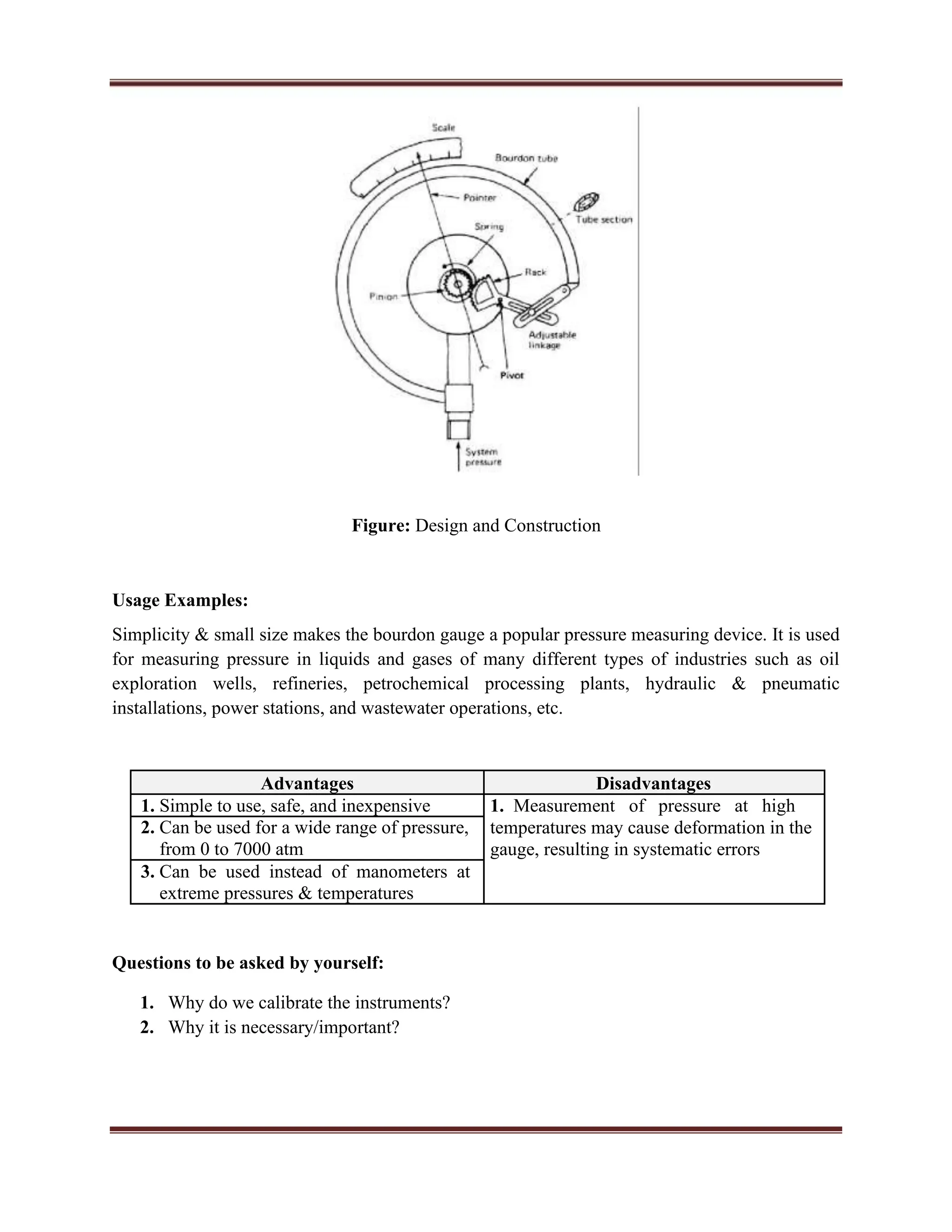 Figure: Design and Construction
Usage Examples:
Simplicity & small size makes the bourdon gauge a popular pressure measuring device. It is used
for measuring pressure in liquids and gases of many different types of industries such as oil
exploration wells, refineries, petrochemical processing plants, hydraulic & pneumatic
installations, power stations, and wastewater operations, etc.
Advantages Disadvantages
1. Simple to use, safe, and inexpensive 1. Measurement of pressure at high
2. Can be used for a wide range of pressure, temperatures may cause deformation in the
from 0 to 7000 atm gauge, resulting in systematic errors
3. Can be used instead of manometers at
extreme pressures & temperatures
Questions to be asked by yourself:
1. Why do we calibrate the instruments?
2. Why it is necessary/important?
 