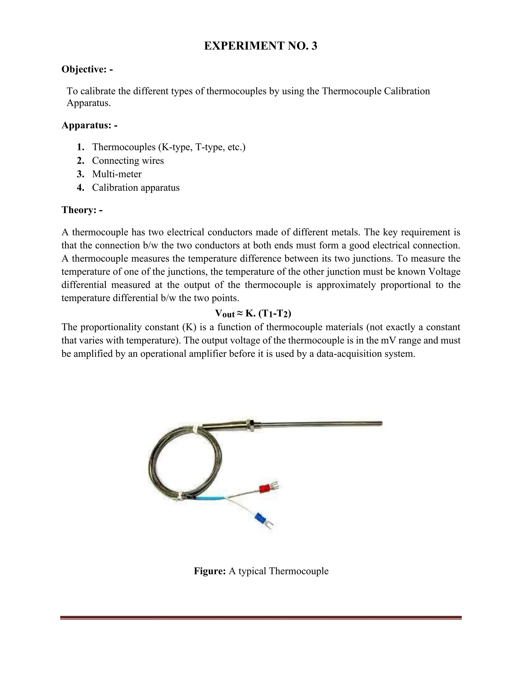 EXPERIMENT NO. 3
Objective: -
To calibrate the different types of thermocouples by using the Thermocouple Calibration
Apparatus.
Apparatus: -
1. Thermocouples (K-type, T-type, etc.)
2. Connecting wires
3. Multi-meter
4. Calibration apparatus
Theory: -
A thermocouple has two electrical conductors made of different metals. The key requirement is
that the connection b/w the two conductors at both ends must form a good electrical connection.
A thermocouple measures the temperature difference between its two junctions. To measure the
temperature of one of the junctions, the temperature of the other junction must be known Voltage
differential measured at the output of the thermocouple is approximately proportional to the
temperature differential b/w the two points.
Vout ≈ K. (T1-T2)
The proportionality constant (K) is a function of thermocouple materials (not exactly a constant
that varies with temperature). The output voltage of the thermocouple is in the mV range and must
be amplified by an operational amplifier before it is used by a data-acquisition system.
Figure: A typical Thermocouple
 