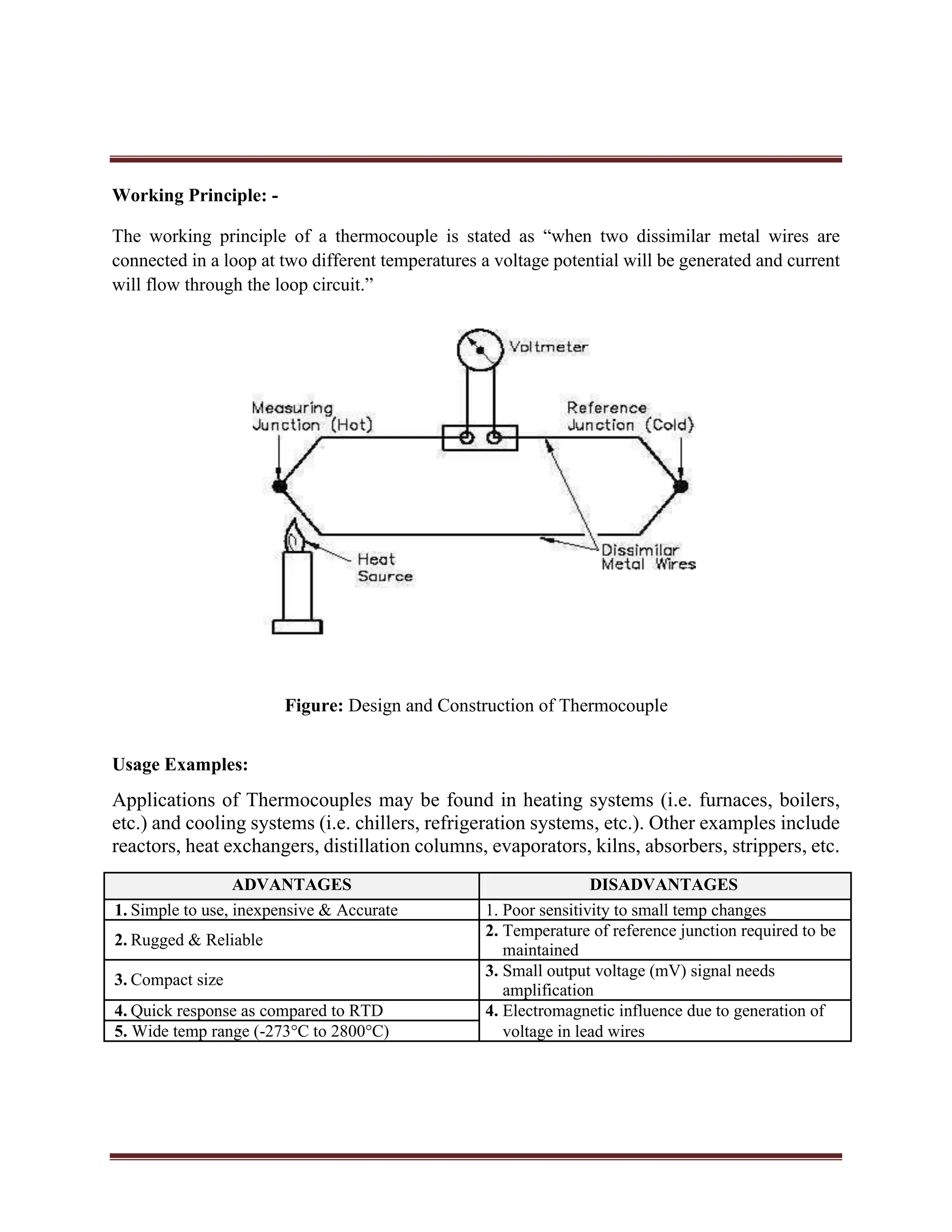 Working Principle: -
The working principle of a thermocouple is stated as “when two dissimilar metal wires are
connected in a loop at two different temperatures a voltage potential will be generated and current
will flow through the loop circuit.”
Figure: Design and Construction of Thermocouple
Usage Examples:
Applications of Thermocouples may be found in heating systems (i.e. furnaces, boilers,
etc.) and cooling systems (i.e. chillers, refrigeration systems, etc.). Other examples include
reactors, heat exchangers, distillation columns, evaporators, kilns, absorbers, strippers, etc.
ADVANTAGES DISADVANTAGES
1. Simple to use, inexpensive & Accurate 1. Poor sensitivity to small temp changes
2. Rugged & Reliable
2. Temperature of reference junction required to be
maintained
3. Compact size
3. Small output voltage (mV) signal needs
amplification
4. Quick response as compared to RTD 4. Electromagnetic influence due to generation of
5. Wide temp range (-273°C to 2800°C) voltage in lead wires
 