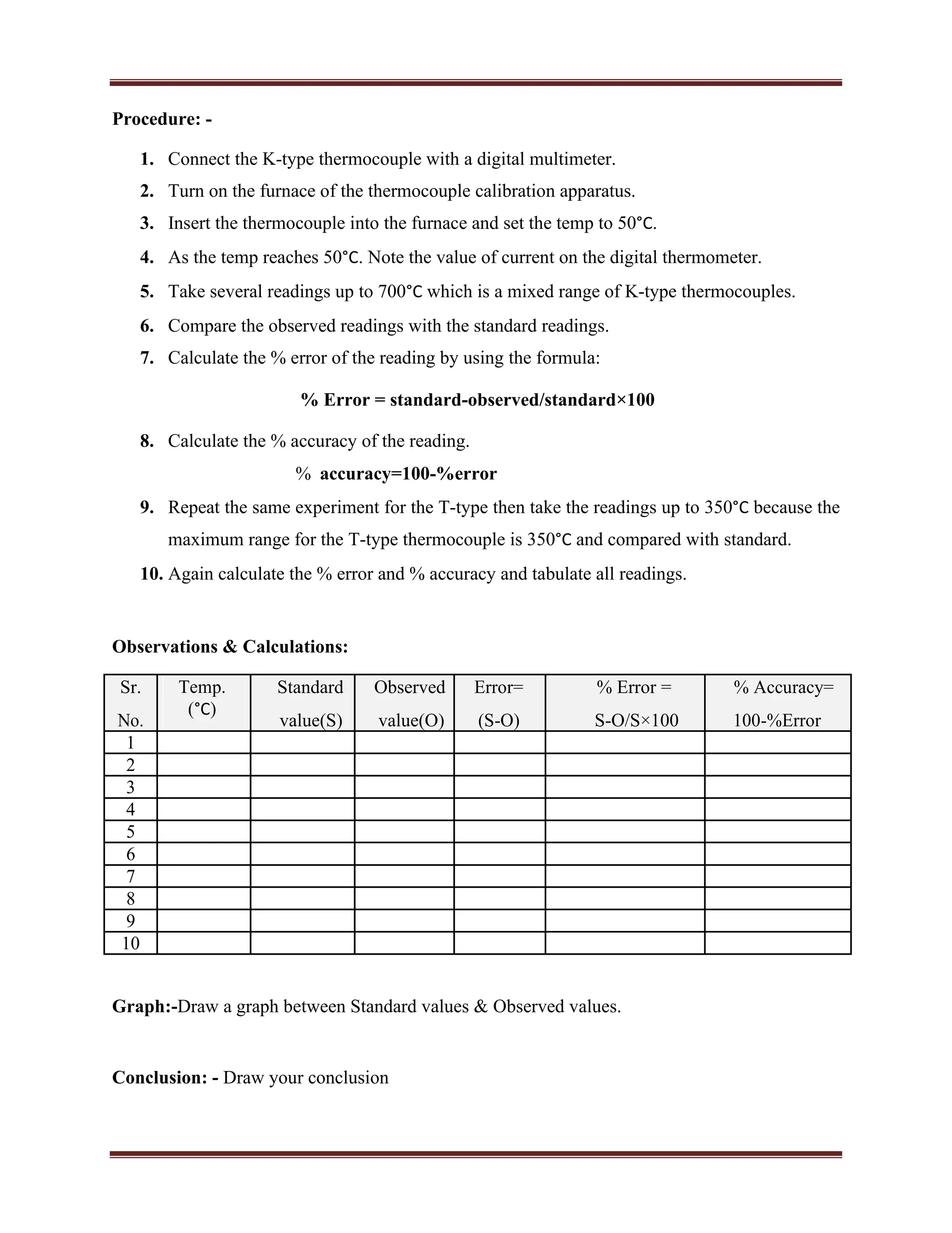 Procedure: -
1. Connect the K-type thermocouple with a digital multimeter.
2. Turn on the furnace of the thermocouple calibration apparatus.
3. Insert the thermocouple into the furnace and set the temp to 50°C.
4. As the temp reaches 50°C. Note the value of current on the digital thermometer.
5. Take several readings up to 700°C which is a mixed range of K-type thermocouples.
6. Compare the observed readings with the standard readings.
7. Calculate the % error of the reading by using the formula:
% Error = standard-observed/standard×100
8. Calculate the % accuracy of the reading.
% accuracy=100-%error
9. Repeat the same experiment for the T-type then take the readings up to 350°C because the
maximum range for the T-type thermocouple is 350°C and compared with standard.
10. Again calculate the % error and % accuracy and tabulate all readings.
Observations & Calculations:
Sr. Temp.
(°C)
Standard Observed Error= % Error = % Accuracy=
No. value(S) value(O) (S-O) S-O/S×100 100-%Error
1
2
3
4
5
6
7
8
9
10
Graph:-Draw a graph between Standard values & Observed values.
Conclusion: - Draw your conclusion
 