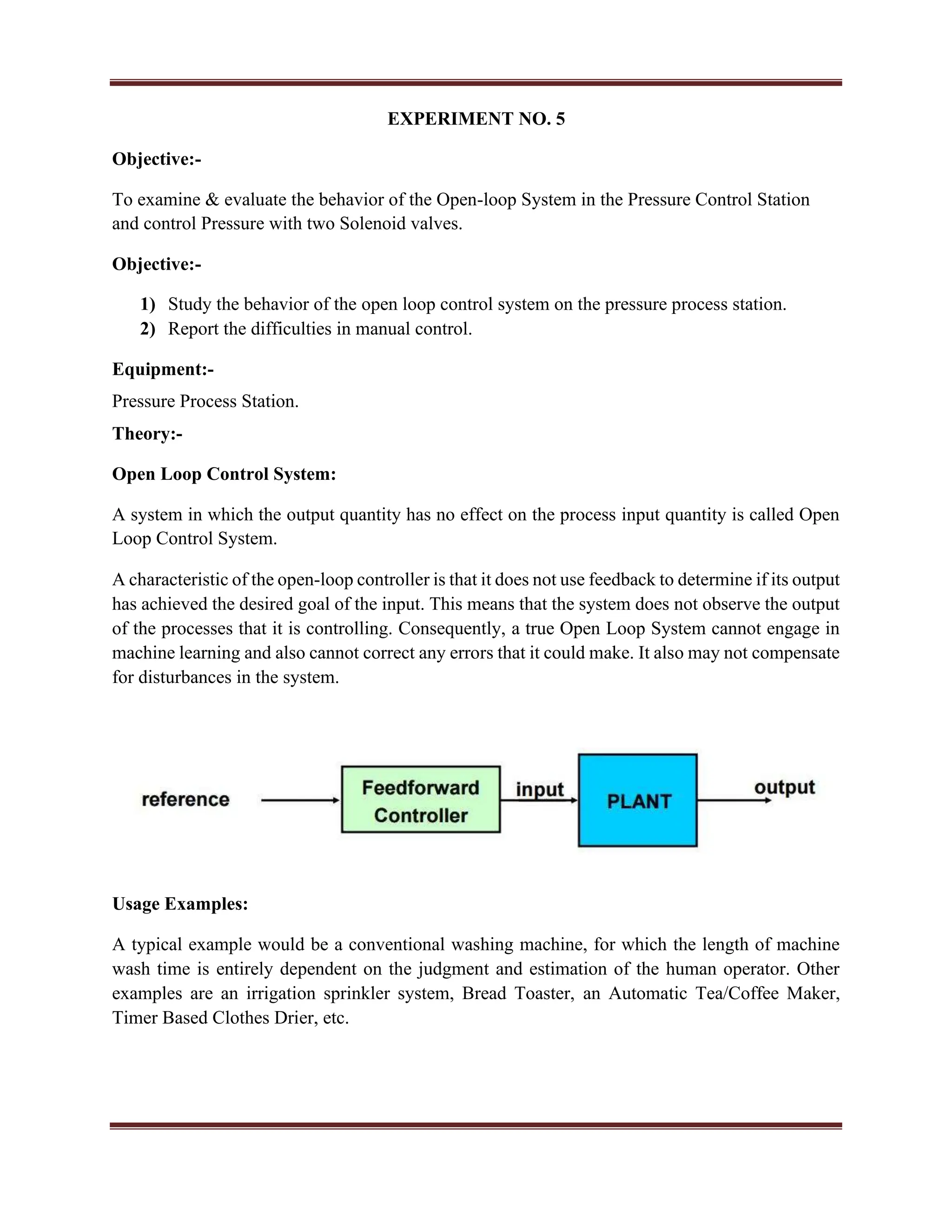 EXPERIMENT NO. 5
Objective:-
To examine & evaluate the behavior of the Open-loop System in the Pressure Control Station
and control Pressure with two Solenoid valves.
Objective:-
1) Study the behavior of the open loop control system on the pressure process station.
2) Report the difficulties in manual control.
Equipment:-
Pressure Process Station.
Theory:-
Open Loop Control System:
A system in which the output quantity has no effect on the process input quantity is called Open
Loop Control System.
A characteristic of the open-loop controller is that it does not use feedback to determine if its output
has achieved the desired goal of the input. This means that the system does not observe the output
of the processes that it is controlling. Consequently, a true Open Loop System cannot engage in
machine learning and also cannot correct any errors that it could make. It also may not compensate
for disturbances in the system.
Usage Examples:
A typical example would be a conventional washing machine, for which the length of machine
wash time is entirely dependent on the judgment and estimation of the human operator. Other
examples are an irrigation sprinkler system, Bread Toaster, an Automatic Tea/Coffee Maker,
Timer Based Clothes Drier, etc.
 