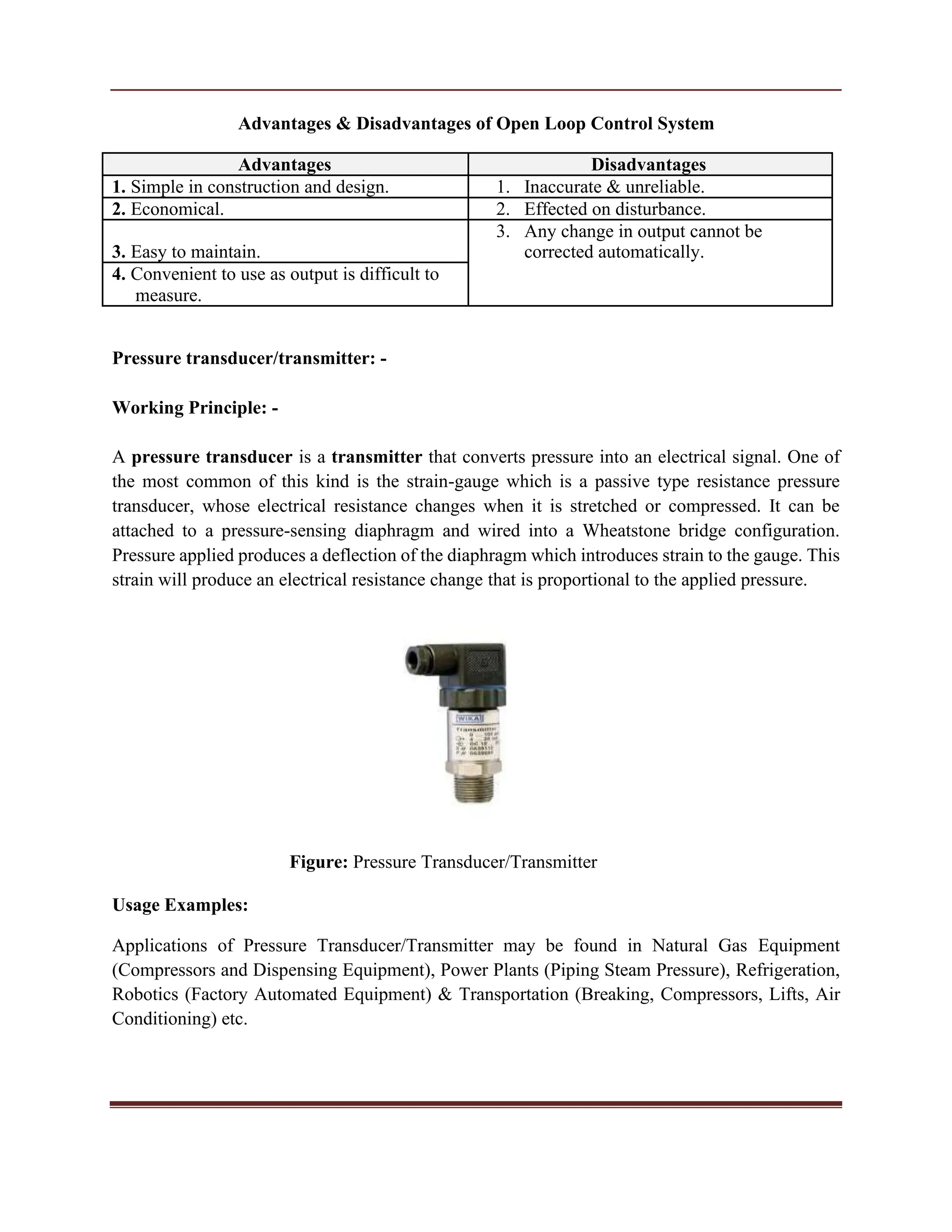Advantages & Disadvantages of Open Loop Control System
Advantages Disadvantages
1. Simple in construction and design. 1. Inaccurate & unreliable.
2. Economical. 2. Effected on disturbance.
3. Easy to maintain.
3. Any change in output cannot be
corrected automatically.
4. Convenient to use as output is difficult to
measure.
Pressure transducer/transmitter: -
Working Principle: -
A pressure transducer is a transmitter that converts pressure into an electrical signal. One of
the most common of this kind is the strain-gauge which is a passive type resistance pressure
transducer, whose electrical resistance changes when it is stretched or compressed. It can be
attached to a pressure-sensing diaphragm and wired into a Wheatstone bridge configuration.
Pressure applied produces a deflection of the diaphragm which introduces strain to the gauge. This
strain will produce an electrical resistance change that is proportional to the applied pressure.
Figure: Pressure Transducer/Transmitter
Usage Examples:
Applications of Pressure Transducer/Transmitter may be found in Natural Gas Equipment
(Compressors and Dispensing Equipment), Power Plants (Piping Steam Pressure), Refrigeration,
Robotics (Factory Automated Equipment) & Transportation (Breaking, Compressors, Lifts, Air
Conditioning) etc.
 