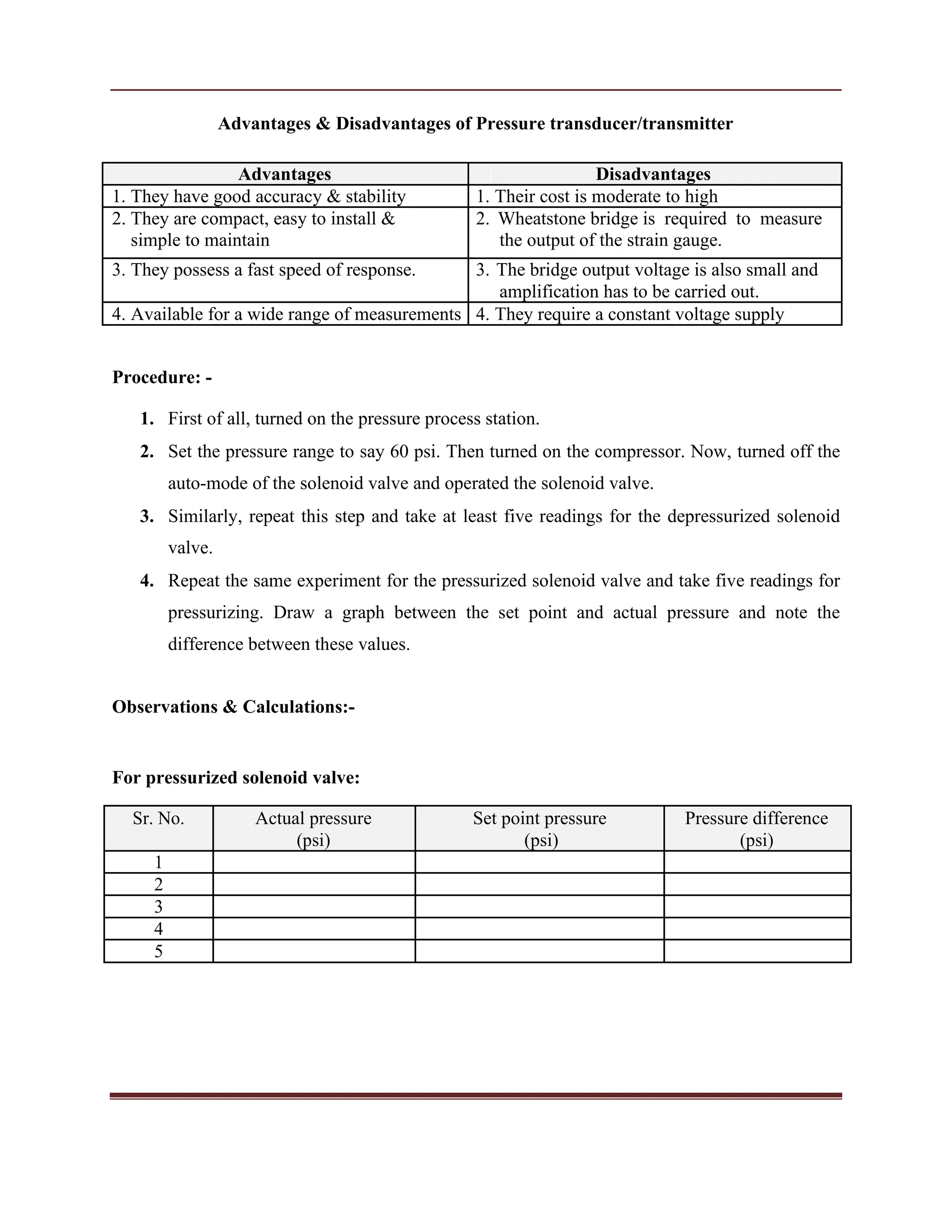 Advantages & Disadvantages of Pressure transducer/transmitter
Advantages Disadvantages
1. They have good accuracy & stability 1. Their cost is moderate to high
2. They are compact, easy to install & 2. Wheatstone bridge is required to measure
simple to maintain the output of the strain gauge.
3. They possess a fast speed of response. 3. The bridge output voltage is also small and
amplification has to be carried out.
4. Available for a wide range of measurements 4. They require a constant voltage supply
Procedure: -
1. First of all, turned on the pressure process station.
2. Set the pressure range to say 60 psi. Then turned on the compressor. Now, turned off the
auto-mode of the solenoid valve and operated the solenoid valve.
3. Similarly, repeat this step and take at least five readings for the depressurized solenoid
valve.
4. Repeat the same experiment for the pressurized solenoid valve and take five readings for
pressurizing. Draw a graph between the set point and actual pressure and note the
difference between these values.
Observations & Calculations:-
For pressurized solenoid valve:
Sr. No. Actual pressure Set point pressure Pressure difference
(psi) (psi) (psi)
1
2
3
4
5
 