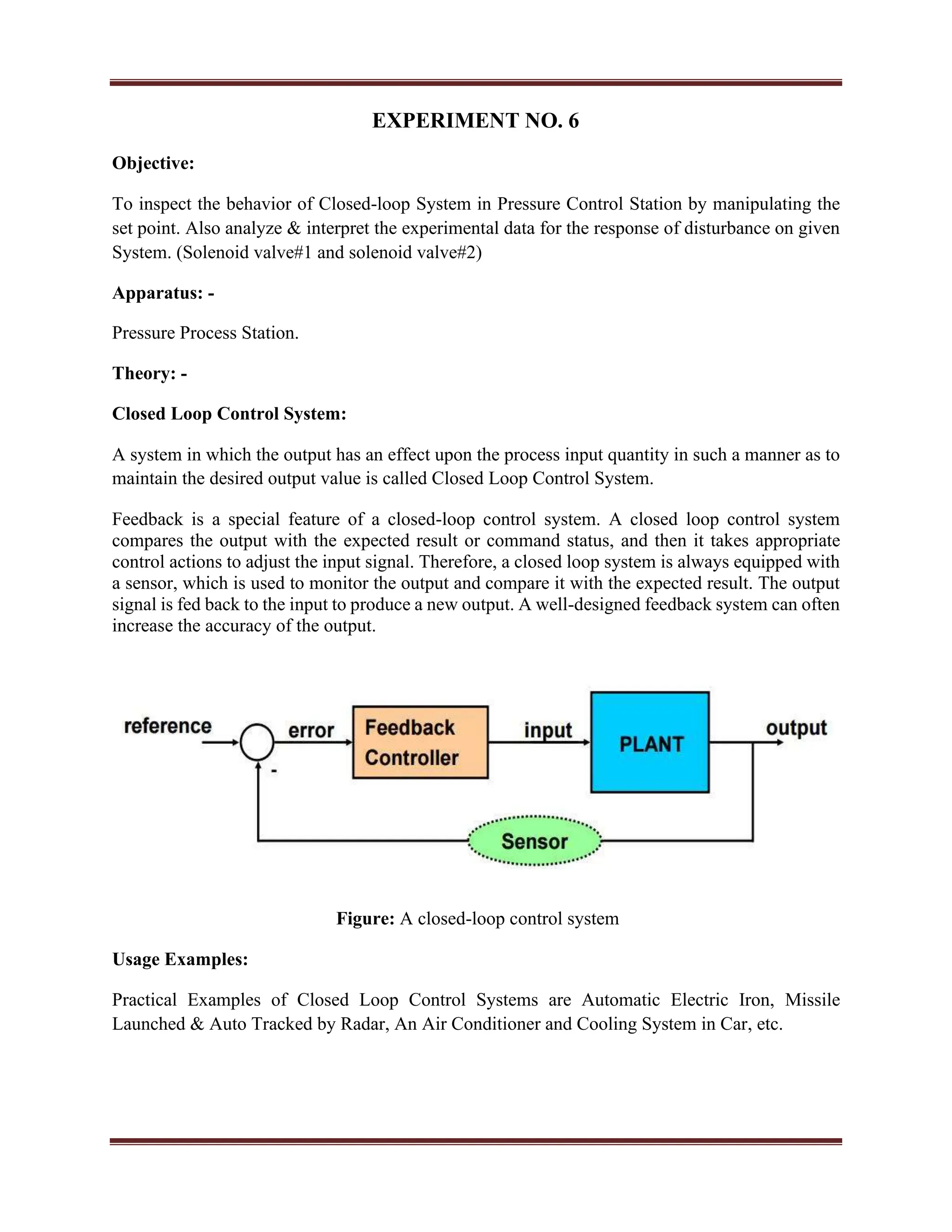 EXPERIMENT NO. 6
Objective:
To inspect the behavior of Closed-loop System in Pressure Control Station by manipulating the
set point. Also analyze & interpret the experimental data for the response of disturbance on given
System. (Solenoid valve#1 and solenoid valve#2)
Apparatus: -
Pressure Process Station.
Theory: -
Closed Loop Control System:
A system in which the output has an effect upon the process input quantity in such a manner as to
maintain the desired output value is called Closed Loop Control System.
Feedback is a special feature of a closed-loop control system. A closed loop control system
compares the output with the expected result or command status, and then it takes appropriate
control actions to adjust the input signal. Therefore, a closed loop system is always equipped with
a sensor, which is used to monitor the output and compare it with the expected result. The output
signal is fed back to the input to produce a new output. A well-designed feedback system can often
increase the accuracy of the output.
Figure: A closed-loop control system
Usage Examples:
Practical Examples of Closed Loop Control Systems are Automatic Electric Iron, Missile
Launched & Auto Tracked by Radar, An Air Conditioner and Cooling System in Car, etc.
 