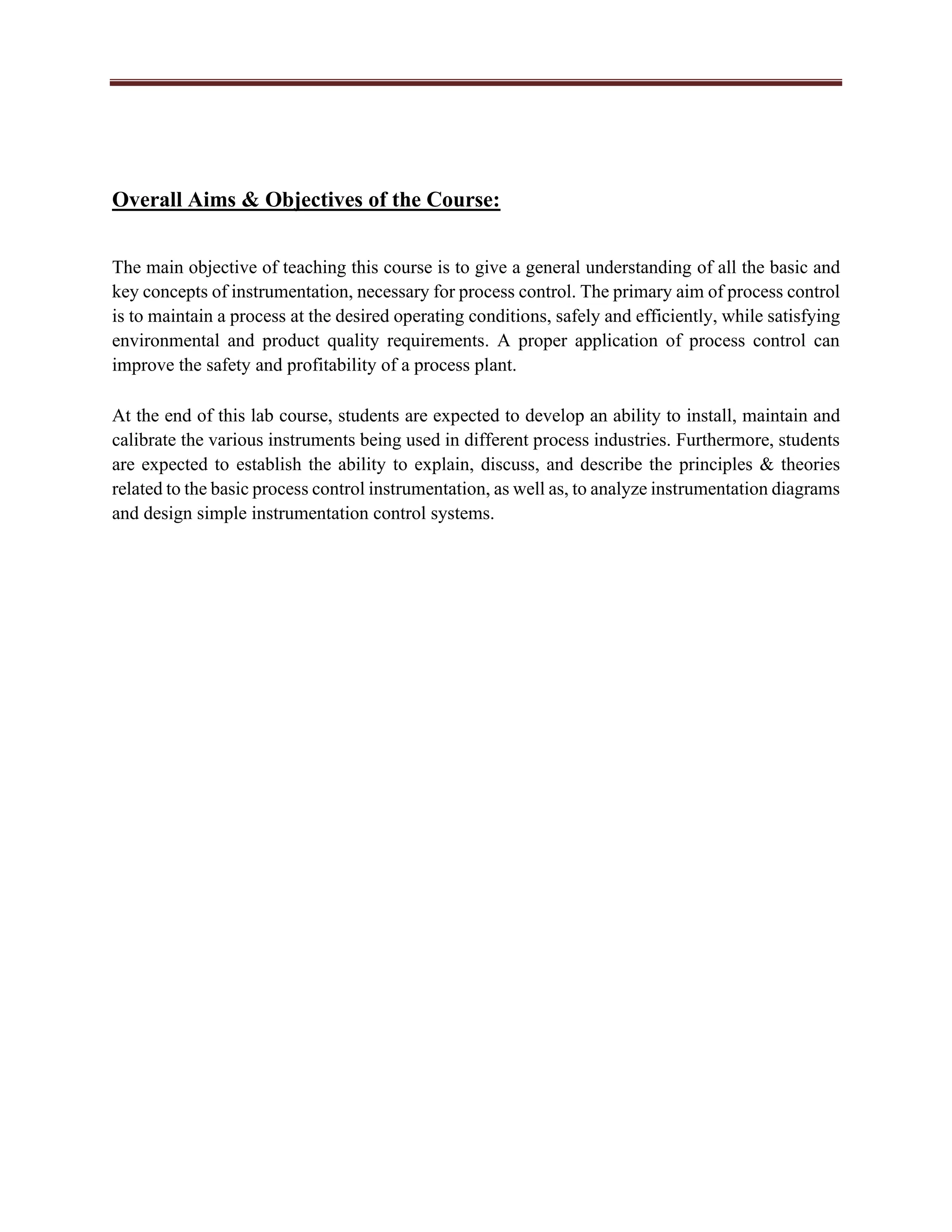 Overall Aims & Objectives of the Course:
The main objective of teaching this course is to give a general understanding of all the basic and
key concepts of instrumentation, necessary for process control. The primary aim of process control
is to maintain a process at the desired operating conditions, safely and efficiently, while satisfying
environmental and product quality requirements. A proper application of process control can
improve the safety and profitability of a process plant.
At the end of this lab course, students are expected to develop an ability to install, maintain and
calibrate the various instruments being used in different process industries. Furthermore, students
are expected to establish the ability to explain, discuss, and describe the principles & theories
related to the basic process control instrumentation, as well as, to analyze instrumentation diagrams
and design simple instrumentation control systems.
 